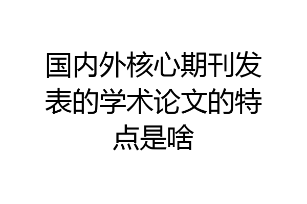 国内外核心期刊发表的学术论文的特点是啥