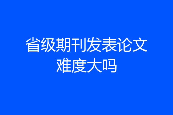 省级期刊发表论文难度大吗