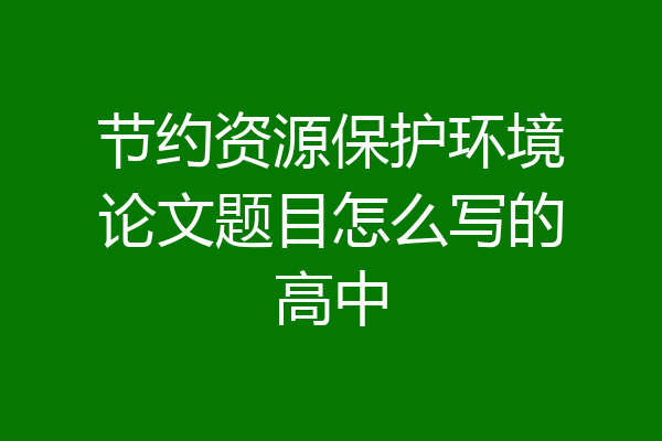 节约资源保护环境论文题目怎么写的高中