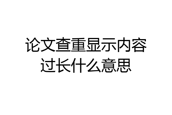 论文查重显示内容过长什么意思