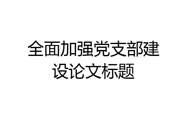 全面加强党支部建设论文标题