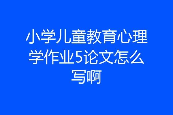 小学儿童教育心理学作业5论文怎么写啊