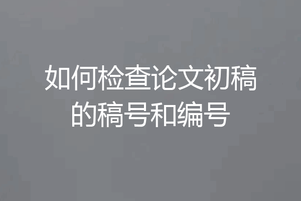 如何检查论文初稿的稿号和编号