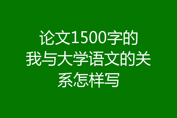 论文1500字的我与大学语文的关系怎样写