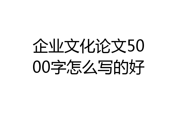 企业文化论文5000字怎么写的好