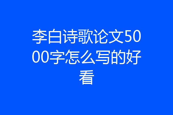李白诗歌论文5000字怎么写的好看