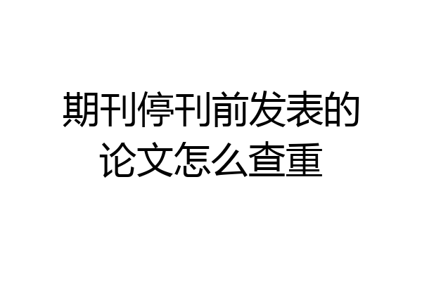 期刊停刊前发表的论文怎么查重