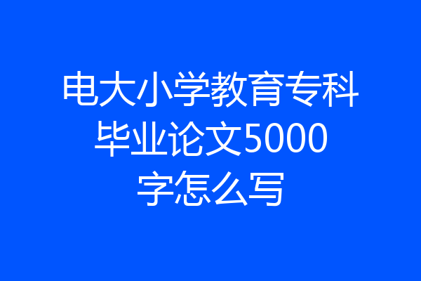 电大小学教育专科毕业论文5000字怎么写
