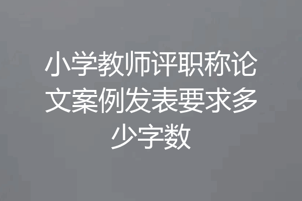 小学教师评职称论文案例发表要求多少字数