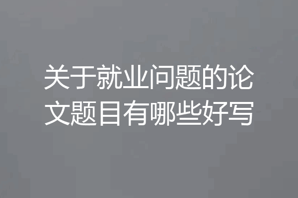 关于就业问题的论文题目有哪些好写