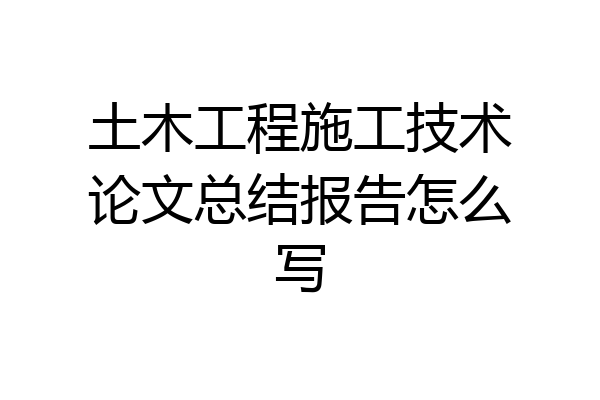 土木工程施工技术论文总结报告怎么写