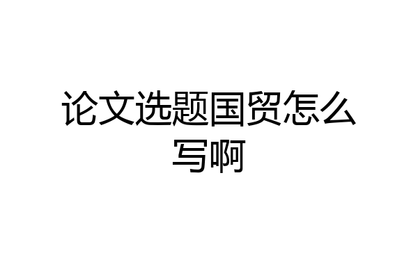 论文选题国贸怎么写啊