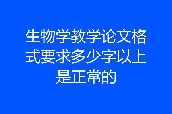 生物学教学论文格式要求多少字以上是正常的