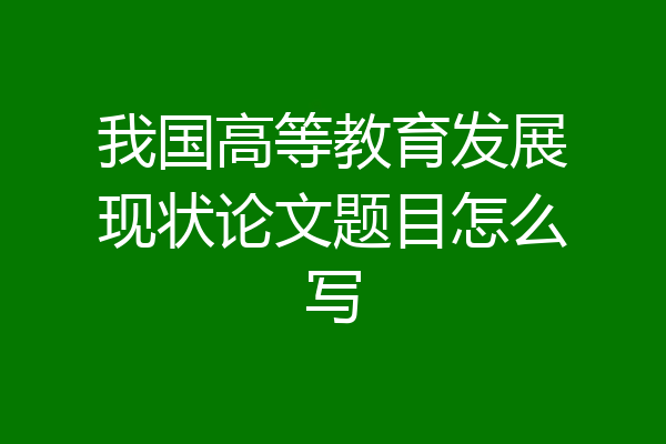 我国高等教育发展现状论文题目怎么写