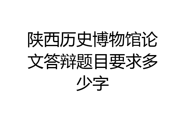 陕西历史博物馆论文答辩题目要求多少字