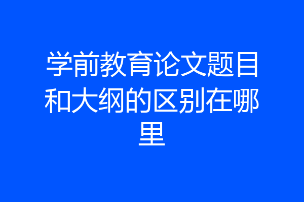 学前教育论文题目和大纲的区别在哪里