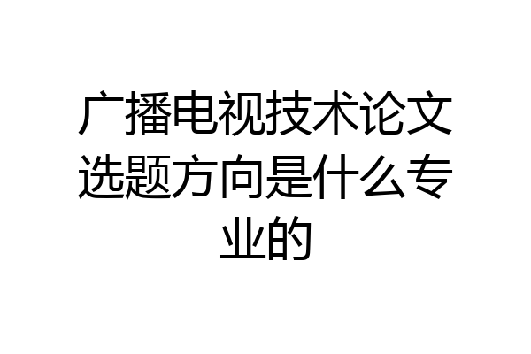 广播电视技术论文选题方向是什么专业的