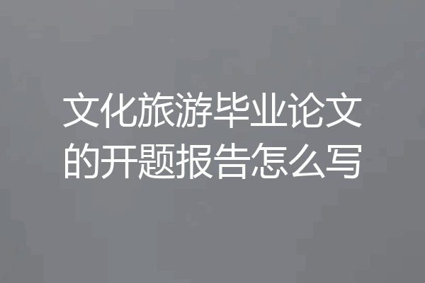 文化旅游毕业论文的开题报告怎么写