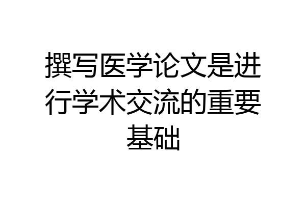 撰写医学论文是进行学术交流的重要基础