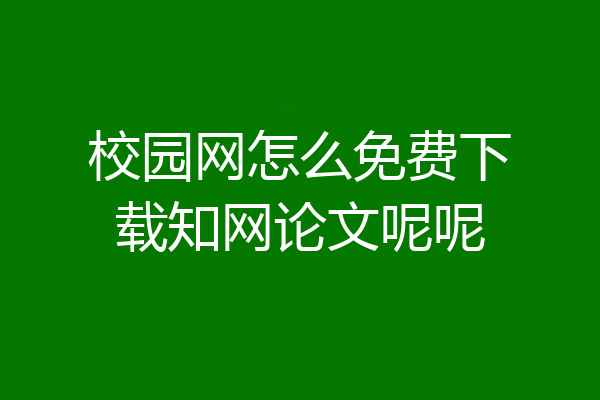 校园网怎么免费下载知网论文呢呢