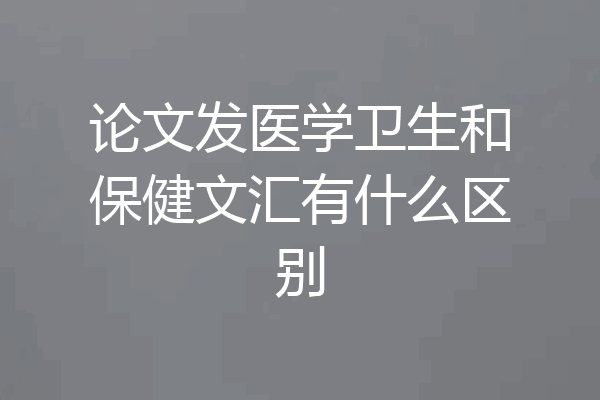 论文发医学卫生和保健文汇有什么区别