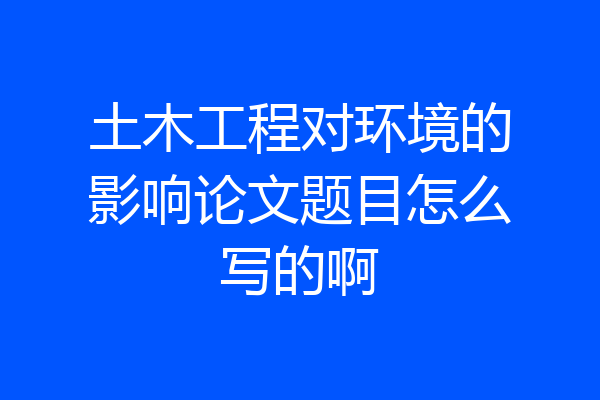 土木工程对环境的影响论文题目怎么写的啊