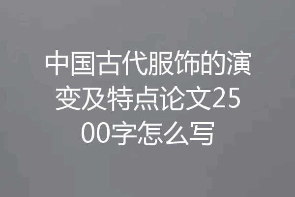 中国古代服饰的演变及特点论文2500字怎么写