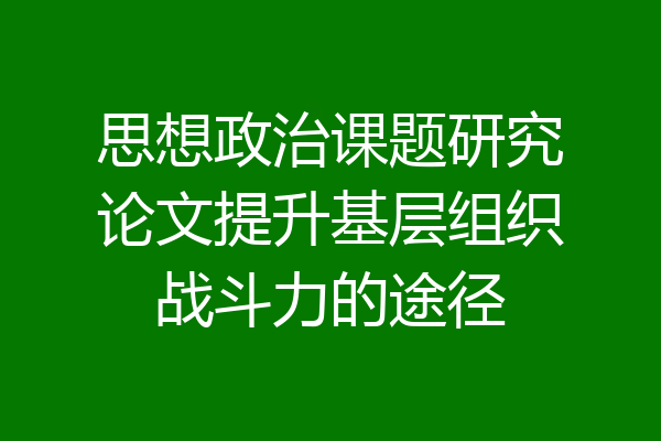 思想政治课题研究论文提升基层组织战斗力的途径