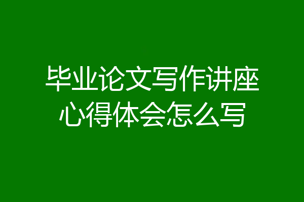 毕业论文写作讲座心得体会怎么写