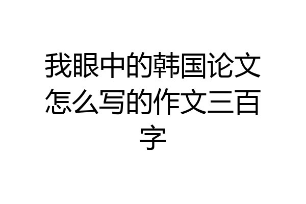我眼中的韩国论文怎么写的作文三百字