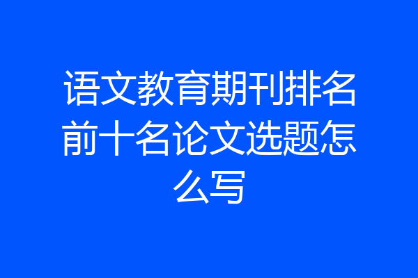 语文教育期刊排名前十名论文选题怎么写
