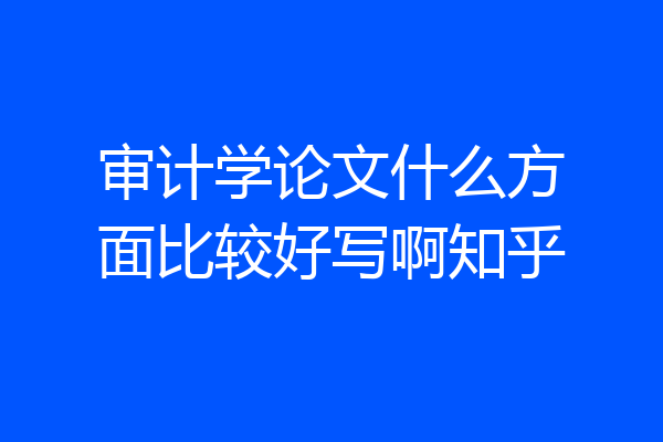 审计学论文什么方面比较好写啊知乎
