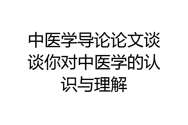 中医学导论论文谈谈你对中医学的认识与理解