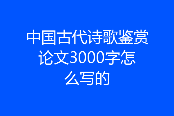 中国古代诗歌鉴赏论文3000字怎么写的