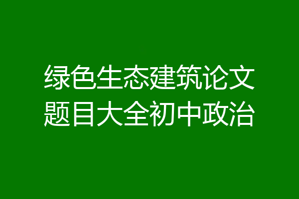 绿色生态建筑论文题目大全初中政治