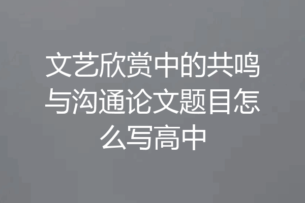 文艺欣赏中的共鸣与沟通论文题目怎么写高中