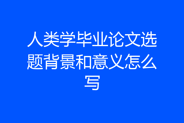 人类学毕业论文选题背景和意义怎么写