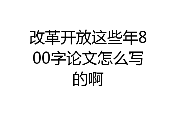改革开放这些年800字论文怎么写的啊