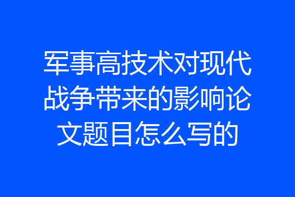 军事高技术对现代战争带来的影响论文题目怎么写的