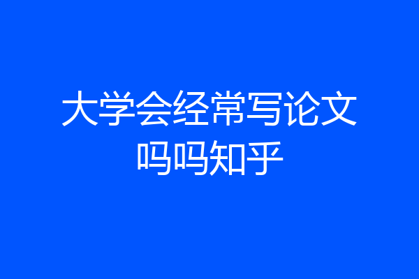 大学会经常写论文吗吗知乎