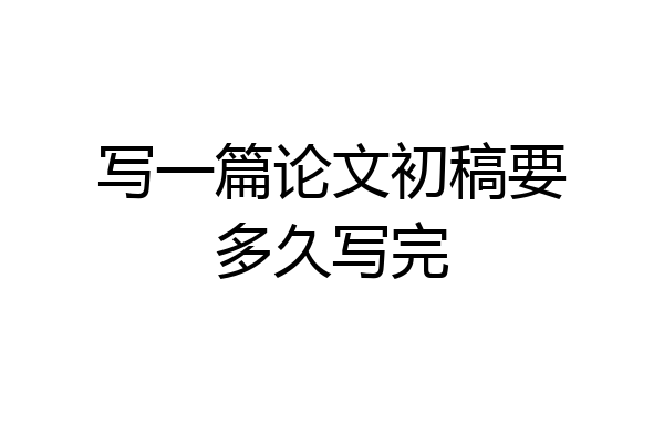 写一篇论文初稿要多久写完