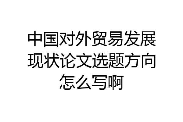 中国对外贸易发展现状论文选题方向怎么写啊