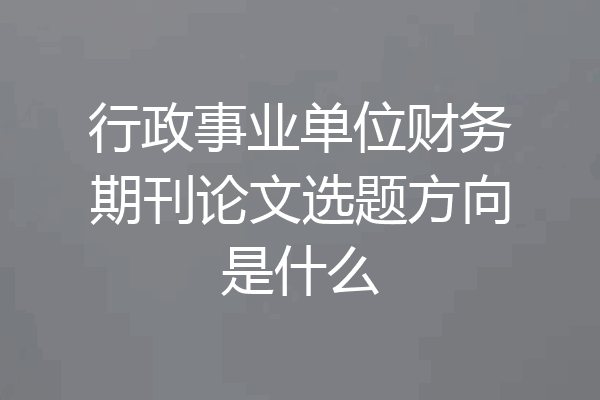 行政事业单位财务期刊论文选题方向是什么