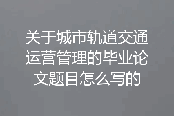 关于城市轨道交通运营管理的毕业论文题目怎么写的