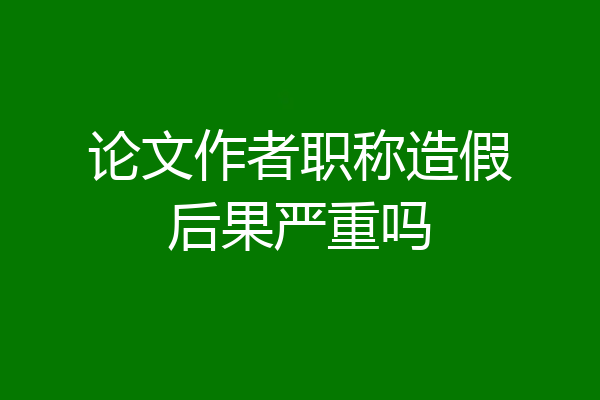 论文作者职称造假后果严重吗