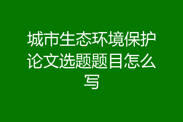 城市生态环境保护论文选题题目怎么写
