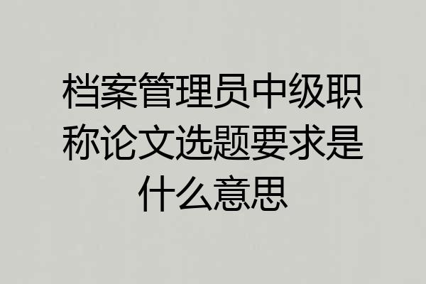 档案管理员中级职称论文选题要求是什么意思