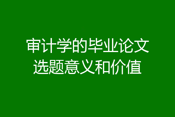 审计学的毕业论文选题意义和价值