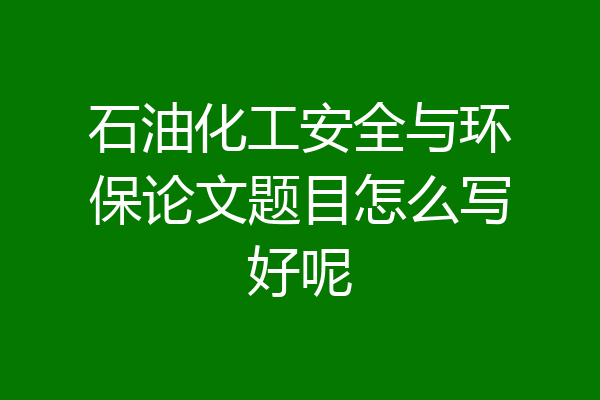 石油化工安全与环保论文题目怎么写好呢