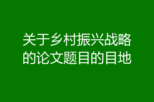 关于乡村振兴战略的论文题目的目地